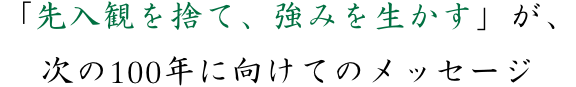 「先入観を捨て、強みを生かす」が、次の100年に向けてのメッセージ